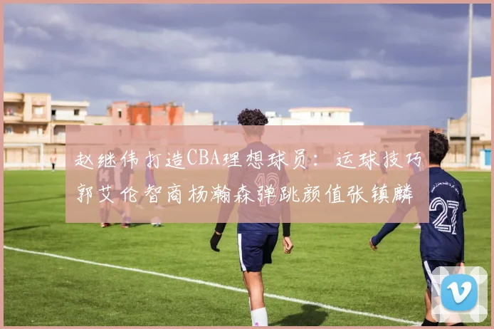 赵继伟打造CBA理想球员：运球技巧郭艾伦智商杨瀚森弹跳颜值张镇麟完美结合