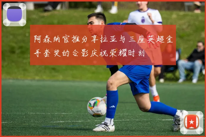 阿森纳官推分享拉亚与三座英超金手套奖的合影庆祝荣耀时刻