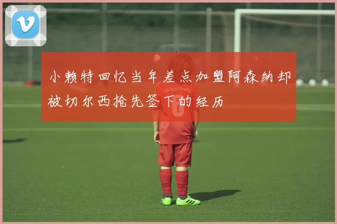小赖特回忆当年差点加盟阿森纳却被切尔西抢先签下的经历