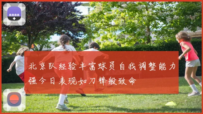 北京队经验丰富球员自我调整能力强今日表现如刀锋般致命