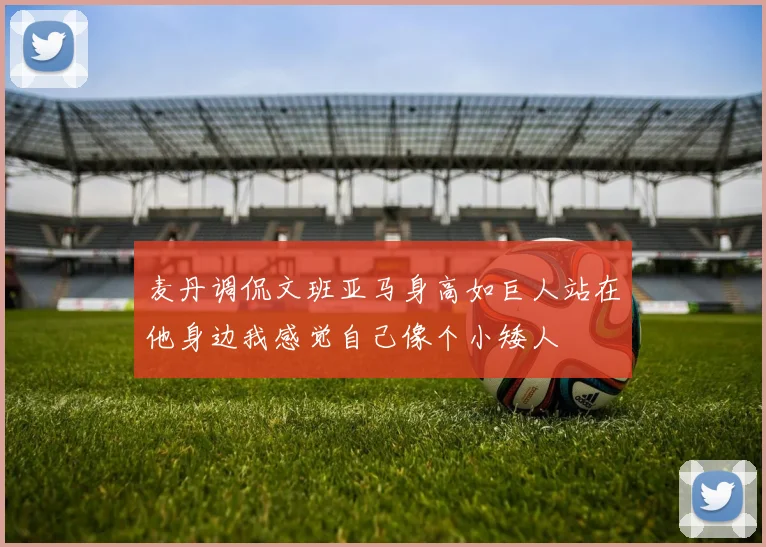 麦丹调侃文班亚马身高如巨人站在他身边我感觉自己像个小矮人