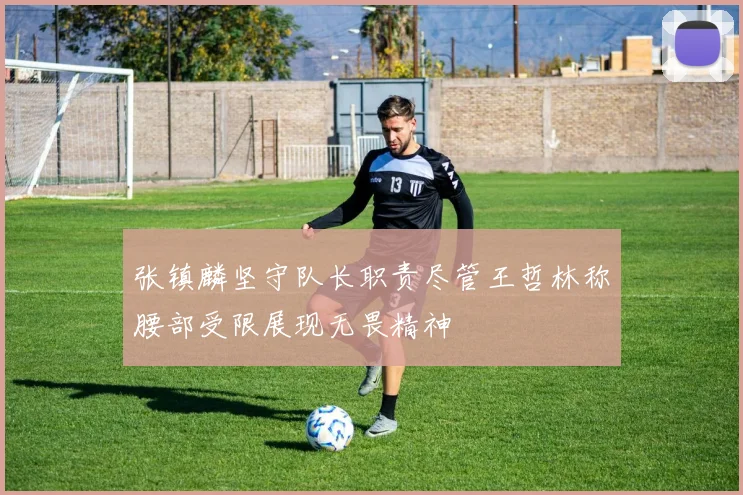 张镇麟坚守队长职责尽管王哲林称腰部受限展现无畏精神