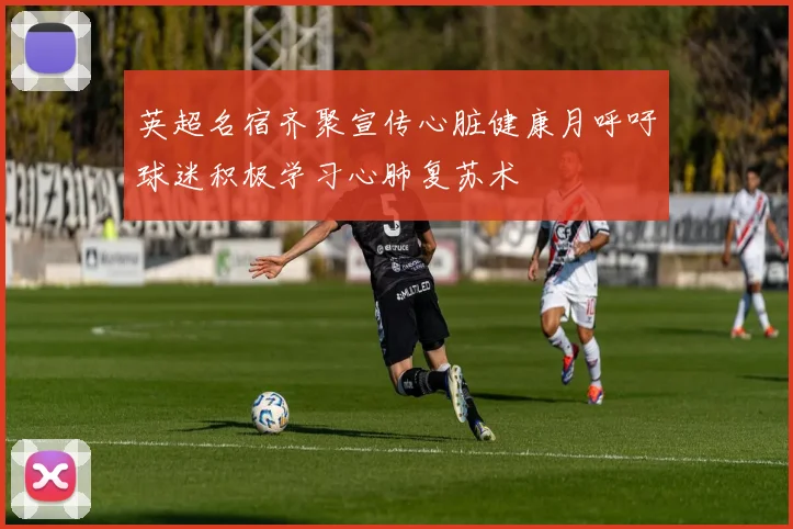 英超名宿齐聚宣传心脏健康月呼吁球迷积极学习心肺复苏术