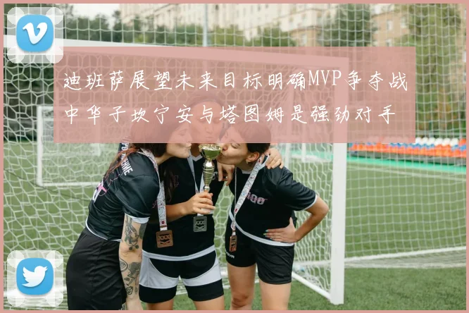 迪班萨展望未来目标明确MVP争夺战中华子坎宁安与塔图姆是强劲对手
