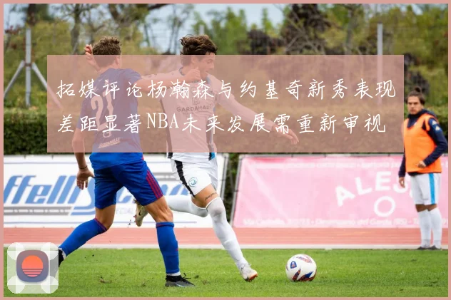 拓媒评论杨瀚森与约基奇新秀表现差距显著NBA未来发展需重新审视