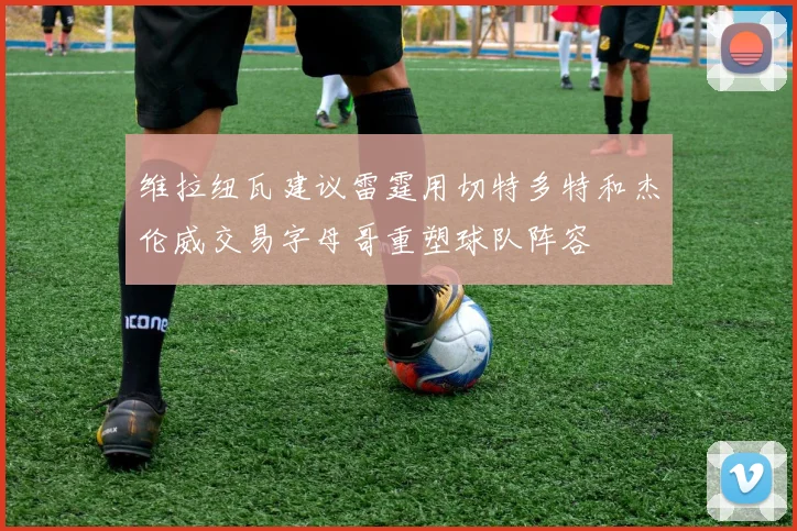 维拉纽瓦建议雷霆用切特多特和杰伦威交易字母哥重塑球队阵容