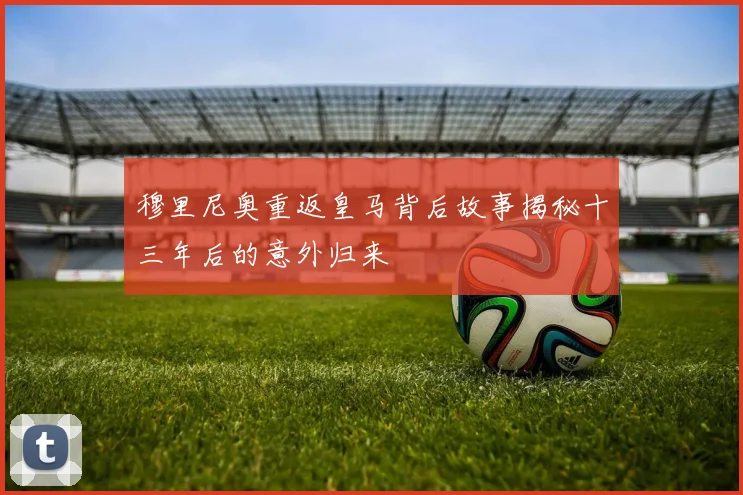 穆里尼奥重返皇马背后故事揭秘十三年后的意外归来