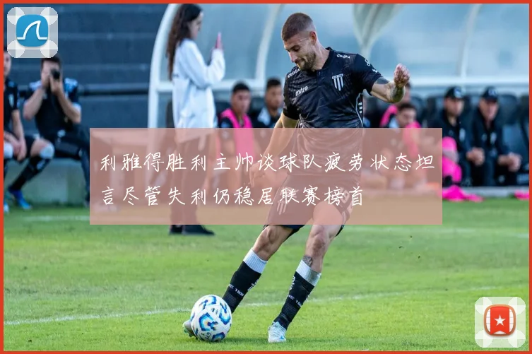 利雅得胜利主帅谈球队疲劳状态坦言尽管失利仍稳居联赛榜首
