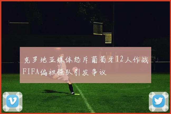 克罗地亚媒体怒斥葡萄牙12人作战FIFA偏袒强队引发争议