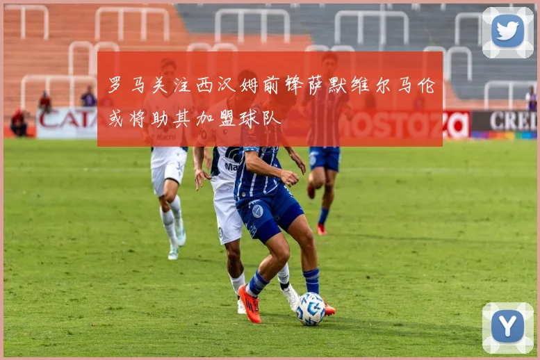 罗马关注西汉姆前锋萨默维尔马伦或将助其加盟球队
