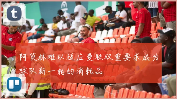 阿莫林难以适应曼联双重要求成为球队新一轮的消耗品