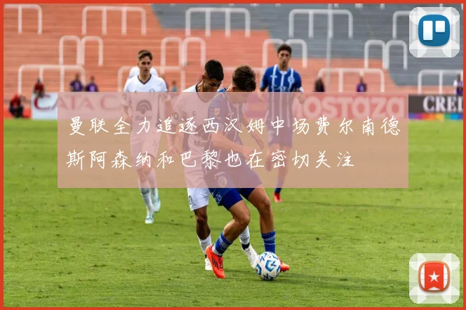 曼联全力追逐西汉姆中场费尔南德斯阿森纳和巴黎也在密切关注