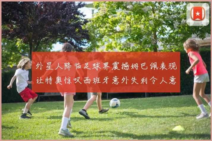 外星人降临足球界震撼姆巴佩表现让特奥惊叹西班牙意外失利令人意外