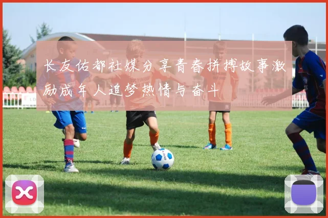 长友佑都社媒分享青春拼搏故事激励成年人追梦热情与奋斗