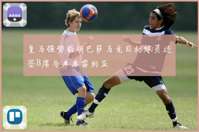 皇马强势截胡巴萨马竞目标球员连签B席与库库雷利亚