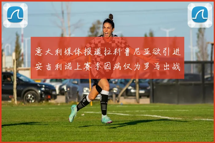 意大利媒体报道拉科鲁尼亚欲引进安吉利诺上赛季因病仅为罗马出战9场