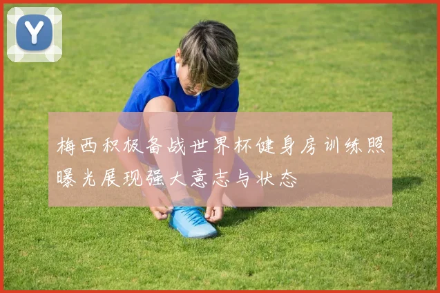 梅西积极备战世界杯健身房训练照曝光展现强大意志与状态