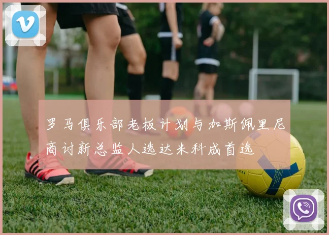 罗马俱乐部老板计划与加斯佩里尼商讨新总监人选达米科成首选