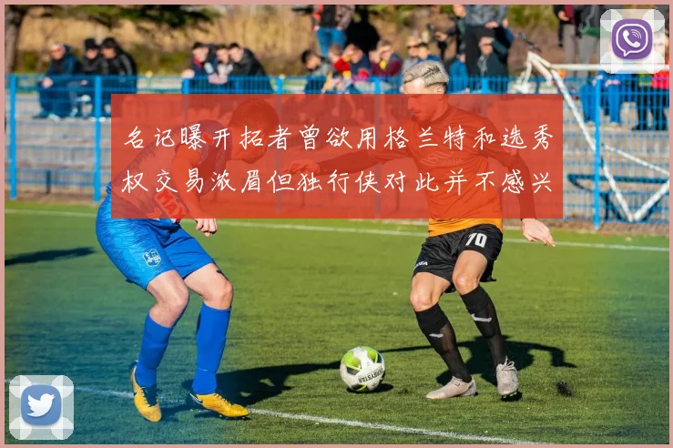 名记曝开拓者曾欲用格兰特和选秀权交易浓眉但独行侠对此并不感兴趣