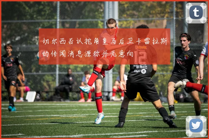 切尔西否认挖角皇马后卫卡雷拉斯的传闻消息源称并无意向