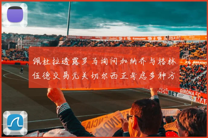 佩杜拉透露罗马询问加纳乔与格林伍德交易无关切尔西正考虑多种方案