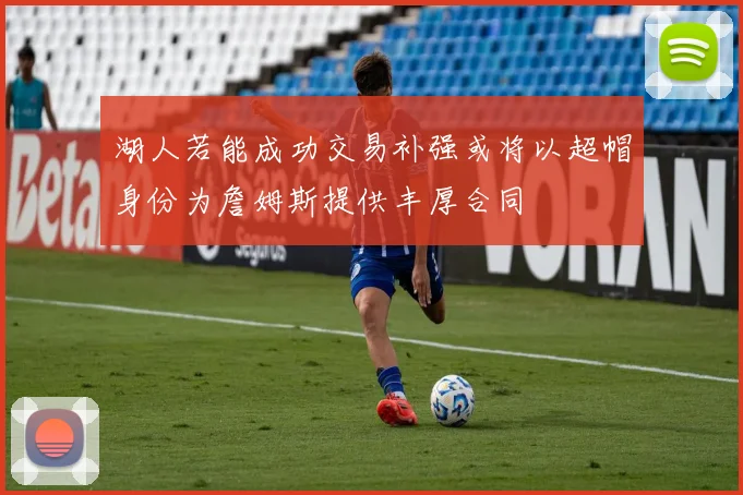 湖人若能成功交易补强或将以超帽身份为詹姆斯提供丰厚合同
